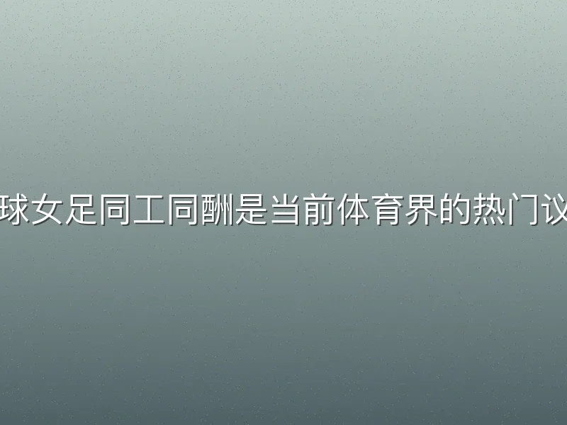 足球女足同工同酬是当前体育界的热门议题